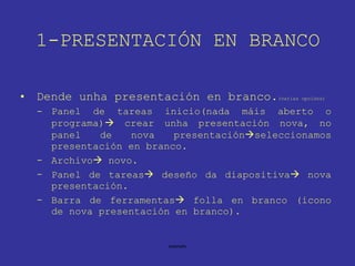1-PRESENTACIÓN EN BRANCO Dende unha presentación en branco. (varias opcións) Panel de tareas inicio(nada máis aberto o programa)   crear unha presentación nova, no panel de nova presentación  seleccionamos presentación en branco. Archivo   novo. Panel de tareas   deseño da diapositiva   nova presentación. Barra de ferramentas   folla en branco (icono de nova presentación en branco). 
