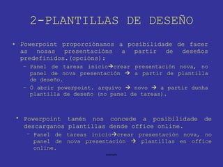 2-PLANTILLAS DE DESEÑO Powerpoint proporciónanos a posibilidade de facer as nosas presentacións a partir de deseños predefinidos.(opcións): Panel de tareas inicio  crear presentación nova, no panel de nova presentación    a partir de plantilla de deseño. Ó abrir powerpoint. arquivo    novo    a partir dunha plantilla de deseño (no panel de tareas). Powerpoint tamén nos concede a posibilidade de descarganos plantillas dende office online. Panel de tareas inicio  crear presentación nova, no panel de nova presentación    plantillas en office online. 