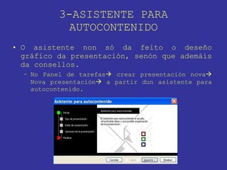 3-ASISTENTE PARA AUTOCONTENIDO O asistente non só da feito o deseño gráfico da presentación, senón que ademáis da consellos. No Panel de tarefas   crear presentación nova   Nova presentación   a partir dun asistente para autocontenido. 