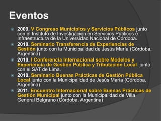 Eventos
   2009. V Congreso Municipios y Servicios Públicos junto
    con el Instituto de Investigación en Servicios Públicos e
    Infraestructura de la Universidad Nacional de Córdoba.
   2010. Seminario Transferencia de Experiencias de
    Gestión junto con la Municipalidad de Jesús María (Córdoba,
    Argentina)
   2010. I Conferencia Internacional sobre Modelos y
    Experiencia de Gestión Pública y Tributación Local junto
    con el SAT de Lima.
   2010. Seminario Buenas Prácticas de Gestión Pública
    Local junto con la Municipalidad de Jesús María (Córdoba,
    Argentina)
   2011. Encuentro Internacional sobre Buenas Prácticas de
    Gestión Municipal junto con la Municipalidad de Villa
    General Belgrano (Córdoba, Argentina)
 