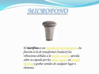 MICROFONOEl micrófono es un transductor electroacústico. Su función es la de transformar (traducir) las vibraciones debidas a la presión acústica ejercida sobre su cápsula por las ondas sonoras en energía eléctrica o grabar sonidos de cualquier lugar o elemento.