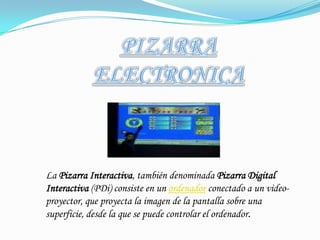 PIZARRA ELECTRONICALa Pizarra Interactiva, también denominada Pizarra Digital Interactiva (PDi) consiste en un ordenador conectado a un video-proyector, que proyecta la imagen de la pantalla sobre una superficie, desde la que se puede controlar el ordenador.