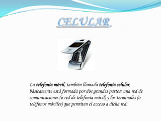 CELULARLa telefonía móvil, también llamada telefonía celular, básicamente está formada por dos grandes partes: una red de comunicaciones (o red de telefonía móvil) y los terminales (o teléfonos móviles) que permiten el acceso a dicha red.