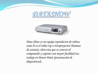 DATASHOWData Show es un equipo reproductor de vídeos, como lo es el vídeo vip o retroproyector (laminas de acetato), claro esta que se conecta al computador y expones con mayor facilidad tus trabajo en Power Point (presentación de diapositivas).
