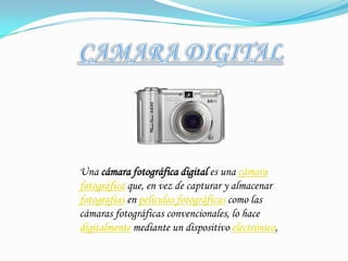 CAMARA DIGITALUna cámara fotográfica digital es una cámara fotográfica que, en vez de capturar y almacenar fotografías en películas fotográficas como las cámaras fotográficas convencionales, lo hace digitalmente mediante un dispositivo electrónico,