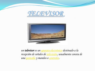 TELEVISORun televisor es un aparato electrónico destinado a la recepción de señales de televisión, usualmente consta de una pantalla y mandos o controles.