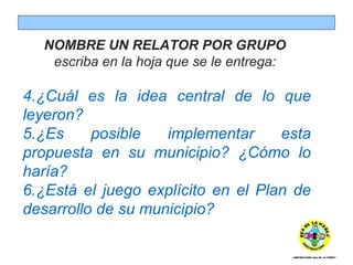 NOMBRE UN RELATOR POR GRUPO  escriba en la hoja que se le entrega:  ¿Cuál es la idea central de lo que leyeron? ¿Es posible implementar esta propuesta en su municipio? ¿Cómo lo haría? ¿Está el juego explícito en el Plan de desarrollo de su municipio? 