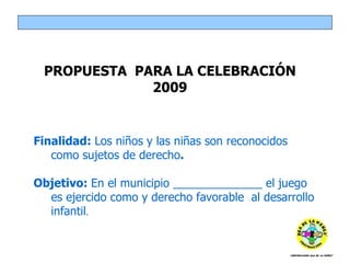 Finalidad:  Los niños y las niñas son reconocidos como sujetos de derecho . Objetivo:  En el municipio ______________ el juego es ejercido como y derecho favorable  al desarrollo infantil . PROPUESTA  PARA LA CELEBRACIÓN 2009 