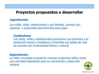 Jugueteando:  Los niños, niñas, adolescentes y sus familias, cuentan con espacios  y propuestas permanentes para jugar.  Proyectos propuestos a desarrollar Deporteándo  :  La niñez vinculada al proyecto vivencia el ejercicio lúdico como una actividad importante para su crecimiento y desarrollo integral.  Cuidándome Los niños, niñas y adolescentes promueven sus derechos a la protección social y enseñanza a Colombia sus estilos de vida de acuerdo con la diversidad étnica y cultural.  