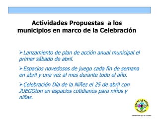 Lanzamiento de plan de acción anual municipal el primer sábado de abril. Espacios novedosos de juego cada fin de semana en abril y una vez al mes durante todo el año. Celebración Día de la Niñez el 25 de abril con JUEGOton en espacios cotidianos para niños y niñas. Actividades Propuestas  a los municipios en marco de la Celebración 