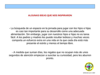 ALGUNAS IDEAS QUE NOS INSPIRARON - La búsqueda de un espacio en la jornada para jugar con los hijos e hijas es casi tan importante para su desarrollo como una adecuada alimentación. Sin embargo, jugar con nuestros hijos e hijas no es tarea fácil. A los padres y madres les puede resultar tedioso y muchas veces comporta un esfuerzo extra en una vida en la que cada día está más presente el estrés y menos el tiempo libre. - A medida que suman días, los regalos que no ocupan más de unos segundos de atención empiezan a suscitar su curiosidad, pero les aburren pronto. 