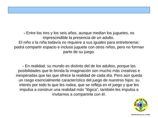 -  Entre los tres y los seis años, aunque median los juguetes, es imprescindible la presencia de un adulto.  El niño o la niña todavía no requiere a sus iguales para entretenerse; podrá compartir espacio e incluso juguete con otros niños, pero no forman parte de su juego. - En realidad, su mundo es distinto del de los adultos, porque las posibilidades que le brinda la imaginación son mucho más creativas e inesperadas que las que ofrece la realidad de cada día. Pero aún queda un rasgo esencialmente característico del juego de nuestros hijos: su interés por todo lo que les rodea, que se refleja en el juego y que les impulsa a construir una realidad más "lógica", también les impulsa a invitarnos a compartirla con él. 