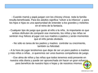 - Cuando mamá y papá juegan con los chicosy chicas  toda la familia resulta beneficiada. Para los adultos significa “volver a la infancia”, y para los hijos e hijas es una oportunidad de entender a los grandes y meterlos en el reino de la fantasía. - Cualquier tipo de juego que guste al niño o la niña , lo importante es que ambos disfruten de compartir ese momento, los niños y las niñas se sentirán muy felices al jugar con sus madres o padres y serán momentos que el niño jamás olvidará.  - No sólo es tarea de los padres y madres  controlar su crecimiento, también su felicidad.  - A la hora de jugar tendremos que dejar de ser un poco padres o madres y más niños o niñas , si queremos ser unos buenos compañeros de juego.  -  Ese alma de niños y las niñas que todos tenemos está presente en nuestra vida diaria y puede ser aprovechada sin hacer un gran esfuerzo para beneficio de nuestro hijos e hojas y de nosotros mismos. 