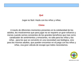 Qué  Jugar es fácil. Hazlo con los niños y niñas. Cómo   A través de diferentes momentos presentes en la cotidianidad de los adultos, les mostraremos que para jugar no se requiere un gran esfuerzo y menos cuando somos consientes de los grandes beneficios que trae como canalizador de sentimientos y emociones, no sólo para los niños y las niñas , para los que se convierte en una necesidad casi biológica, sino para los mismos adultos, que pueden encontrar en el juego con los niños y niñas, esa gran válvula de escape que todos necesitamos.   