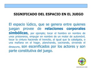 SIGNIFICADO DEL ESPACIO EN EL JUEGO El espacio lúdico, que se genera entre quienes juegan provee de  relaciones corporales simbólicas ,  por ejemplo; tocar el hombro en nombre de unos prisioneros, empujar en nombre de un motor de automóvil, tocar la cintura haciendo el trencito, al igual que la cabalgata, o una mañana en el hogar, planchando, cocinando, sirviendo el desayuno,  son escenificados por los actores y son parte constitutiva del juego. 