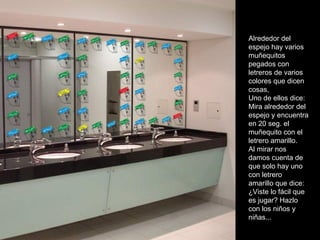 Alrededor del espejo hay varios muñequitos pegados con letreros de varios colores que dicen cosas, Uno de ellos dice: Mira alrededor del espejo y encuentra en 20 seg. el muñequito con el letrero amarillo. Al mirar nos damos cuenta de que solo hay uno con letrero amarillo que dice: ¿Viste lo fácil que es jugar? Hazlo con los niños y niñas... 