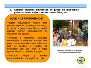 Generar espacios novedosos de juego en municipios, gobernaciones, cajas, centros comerciales, etc.  ¿QUÉ NOS PROPONEMOS?  Hacer movilización masiva para generar espacios novedosos de juego, a través de juegos sencillos en zonas públicas donde habitualmente se encuentre los adultos.  Vincular a diferentes entidades municipales y empresa privada para proporcionar asesoría y materiales para que los PADRES y MADRES se involucren con sus hijos e hijas ejerciendo así su derecho al juego. Rescatar juegos y rondas tradicionales de cada región del país Docentes de Girón en un espacio  de juego con sus estudiantes 