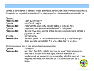 Vamos a aprovechar el carácter lúdico del medio para invitar a los oyentes que llaman a dar opiniones, a participar en divertidos juegos que les plantearán los presentadores. Ejemplo: Presentador : ¿con quién hablo? Oyente :  con Camilo Mejía. Presentador :  Hola Camilo, cuál es tu opinión sobre el tema de hoy. Oyente :  yo pienso que...(escuchamos la opinión del oyente) Presentador :  bueno, muy bien. Camilo antes de que cuelgues qué te parece si  jugamos un rato? Oyente :  mmm bueno. Presentador :  te voy a poner un pedacito de una canción y tu me tienes que  decir quién la canta listo? A la una, a las dos y a las tres. Empieza a sonar dos o tres segundos de una canción. Oyente :  Fonseca? Presentador : Muy bien Camilo! ¿viste lo fácil que es jugar? Ahora juguemos  una vez al día con nuestros hijos, nietos o sobrinos. Es  fundamental para conocernos, desarrollar talentos, convivir  y ser  mejores personas. Un mensaje de la Corporación Día de la  Niñez. 