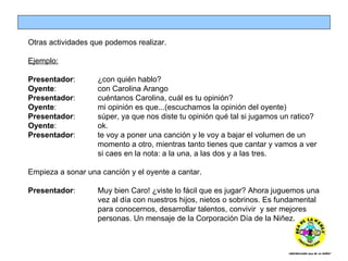 Otras actividades que podemos realizar. Ejemplo: Presentador :  ¿con quién hablo? Oyente :  con Carolina Arango Presentador :  cuéntanos Carolina, cuál es tu opinión? Oyente :  mi opinión es que...(escuchamos la opinión del oyente) Presentador : súper, ya que nos diste tu opinión qué tal si jugamos un ratico? Oyente :  ok. Presentador :  te voy a poner una canción y le voy a bajar el volumen de un  momento a otro, mientras tanto tienes que cantar y vamos a ver  si caes en la nota: a la una, a las dos y a las tres. Empieza a sonar una canción y el oyente a cantar. Presentador :  Muy bien Caro! ¿viste lo fácil que es jugar? Ahora juguemos una  vez al día con nuestros hijos, nietos o sobrinos.  Es fundamental  para conocernos, desarrollar talentos, convivir  y ser mejores  personas. Un mensaje de la Corporación Día de la Niñez. 