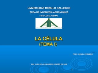 1
LA CÉLULALA CÉLULA
(TEMA I)(TEMA I)
UNIVERSIDAD RÓMULO GALLEGOSUNIVERSIDAD RÓMULO GALLEGOS
ÁREA DE INGENIERÍA AGRONÓMICAÁREA DE INGENIERÍA AGRONÓMICA
FISIOLOGÍA ANIMALFISIOLOGÍA ANIMAL
SAN JUAN DE LOS MORROS, MARZO DE 2008SAN JUAN DE LOS MORROS, MARZO DE 2008
PROF. HENRY CERMEÑOPROF. HENRY CERMEÑO
 