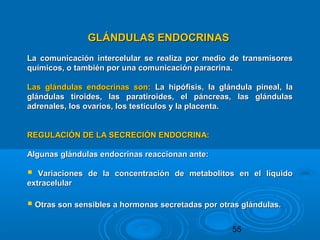 55
GLÁNDULAS ENDOCRINASGLÁNDULAS ENDOCRINAS
La comunicación intercelular se realiza por medio de transmisoresLa comunicación intercelular se realiza por medio de transmisores
químicos, o también por una comunicación paracrina.químicos, o también por una comunicación paracrina.
Las glándulas endocrinas son:Las glándulas endocrinas son: La hipófisis, la glándula pineal, laLa hipófisis, la glándula pineal, la
glándulas tiroides, las paratiroides, el páncreas, las glándulasglándulas tiroides, las paratiroides, el páncreas, las glándulas
adrenales, los ovarios, los testículos y la placenta.adrenales, los ovarios, los testículos y la placenta.
REGULACIÓN DE LA SECRECIÓN ENDOCRINA:REGULACIÓN DE LA SECRECIÓN ENDOCRINA:
Algunas glándulas endocrinas reaccionan ante:Algunas glándulas endocrinas reaccionan ante:
 Variaciones de la concentración de metabolitos en el líquidoVariaciones de la concentración de metabolitos en el líquido
extracelularextracelular
 Otras son sensibles a hormonas secretadas por otras glándulas.Otras son sensibles a hormonas secretadas por otras glándulas.
 