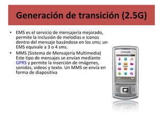 Generación de transición (2.5G) EMS es el servicio de mensajería mejorado, permite la inclusión de melodías e iconos dentro del mensaje basándose en los sms; un EMS equivale a 3 o 4 sms. MMS (Sistema de Mensajería Multimedia) Este tipo de mensajes se envían mediante  GPRS  y permite la inserción de imágenes, sonidos, videos y texto. Un MMS se envía en forma de diapositiva 