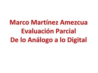 Marco Martínez Amezcua
Evaluación Parcial
De lo Análogo a lo Digital
 