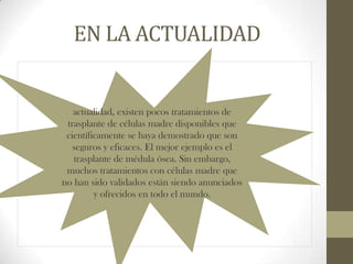 EN LA ACTUALIDAD

actualidad, existen pocos tratamientos de
trasplante de células madre disponibles que
científicamente se haya demostrado que son
seguros y eficaces. El mejor ejemplo es el
trasplante de médula ósea. Sin embargo,
muchos tratamientos con células madre que
no han sido validados están siendo anunciados
y ofrecidos en todo el mundo.

 