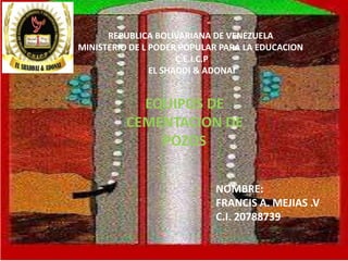 EQUIPOS DE
CEMENTACION DE
POZOS
NOMBRE:
FRANCIS A. MEJIAS .V
C.I. 20788739
REPUBLICA BOLIVARIANA DE VENEZUELA
MINISTERIO DE L PODER POPULAR PARA LA EDUCACION
C.E.I.C.P
EL SHADDI & ADONAI
 