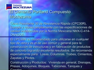 El Cemento Portland CompuestoEl Cemento Portland Compuesto
MoctezumaMoctezuma
Clase Resistente 30 de Resistencia Rápida (CPC30R),Clase Resistente 30 de Resistencia Rápida (CPC30R),
Cumple y rebasa ampliamente con las especificaciones deCumple y rebasa ampliamente con las especificaciones de
calidad establecidas por la Norma Mexicana NMX-C-414-calidad establecidas por la Norma Mexicana NMX-C-414-
ONNCCE.ONNCCE.
El CPC30R es recomendado para utilizarse en cualquierEl CPC30R es recomendado para utilizarse en cualquier
tipo de obra y es el de uso común y general para latipo de obra y es el de uso común y general para la
construcción de estructuras y en fabricación de productosconstrucción de estructuras y en fabricación de productos
de concreto logrando excelente resultados. Se recomiendade concreto logrando excelente resultados. Se recomienda
especialmente para: Losas, Columnas, Trabes, Cimientos,especialmente para: Losas, Columnas, Trabes, Cimientos,
Zapatas y Pilotes.Zapatas y Pilotes.
Construcción y Productos: Vivienda en general, Drenajes,Construcción y Productos: Vivienda en general, Drenajes,
Presas, Adoquines, Bloques, Tabicones, Tanques yPresas, Adoquines, Bloques, Tabicones, Tanques y
 