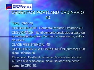 CEMENTOS PORTLAND ORDINARIOCEMENTOS PORTLAND ORDINARIO
4040
TIPO: CPO 40TIPO: CPO 40
DENOMINACIÓN: Cemento Portland Ordinario 40DENOMINACIÓN: Cemento Portland Ordinario 40
DESCRIPCIÓNDESCRIPCIÓN:: Es el cemento producido a base deEs el cemento producido a base de
la molienda de clinker Portland y usualmente, sulfatola molienda de clinker Portland y usualmente, sulfato
de calcio.de calcio.
CLASE RESISTENCIA: 40CLASE RESISTENCIA: 40
RESISTENCIA A LA COMPRENSIÓN (N/mm2) a 28RESISTENCIA A LA COMPRENSIÓN (N/mm2) a 28
días: mínimo 40días: mínimo 40
ElEl cemento Portland ordinario de clase resistenciacemento Portland ordinario de clase resistencia
40, con alta resistencia inicial, se identifica como:40, con alta resistencia inicial, se identifica como:
cemento CPO 40.cemento CPO 40.
 