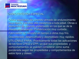 CARACTERÍSTICA ESPECIAL:CARACTERÍSTICA ESPECIAL:
Obras especiales de concreto armado de endurecimientoObras especiales de concreto armado de endurecimiento
muy rápido y de muy alta resistencia a toda edad. Obras omuy rápido y de muy alta resistencia a toda edad. Obras o
elementos de concreto pretensado en los que se de laelementos de concreto pretensado en los que se de la
misma circunstancia. Prefabricación muy cuidada.misma circunstancia. Prefabricación muy cuidada.
Fabricación de concreto en tiempo o clima muy frío.Fabricación de concreto en tiempo o clima muy frío.
Descimbrado, desencofrado y desmoldado muy rápidos.Descimbrado, desencofrado y desmoldado muy rápidos.
UTILIZABLE PARA: Prácticamente todas las aplicacionesUTILIZABLE PARA: Prácticamente todas las aplicaciones
de los tipos CPEG y CPP, ya que sus propiedades yde los tipos CPEG y CPP, ya que sus propiedades y
comportamientos se pueden considerar como sumacomportamientos se pueden considerar como suma
ponderada según las propiedades y comportamientos deponderada según las propiedades y comportamientos de
estos tipos y clases.estos tipos y clases.
 