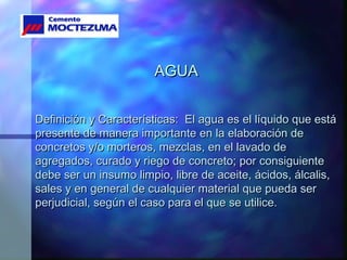 AGUAAGUA
Definición y Características: El agua es el líquido que estáDefinición y Características: El agua es el líquido que está
presente de manera importante en la elaboración depresente de manera importante en la elaboración de
concretos y/o morteros, mezclas, en el lavado deconcretos y/o morteros, mezclas, en el lavado de
agregados, curado y riego de concreto; por consiguienteagregados, curado y riego de concreto; por consiguiente
debe ser un insumo limpio, libre de aceite, ácidos, álcalis,debe ser un insumo limpio, libre de aceite, ácidos, álcalis,
sales y en general de cualquier material que pueda sersales y en general de cualquier material que pueda ser
perjudicial, según el caso para el que se utilice.perjudicial, según el caso para el que se utilice.
 