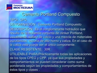 Cemento Portland CompuestoCemento Portland Compuesto
TIPO: CPCTIPO: CPC
DENOMINACIÓN: Cemento Portland CompuestoDENOMINACIÓN: Cemento Portland Compuesto
DESCRIPCIÓN: Es el conglomerante hidráulico queDESCRIPCIÓN: Es el conglomerante hidráulico que
resulta de la molienda conjunta de clinker Portland,resulta de la molienda conjunta de clinker Portland,
usualmente, sulfato de calcio y una mezcla de materialesusualmente, sulfato de calcio y una mezcla de materiales
puzolánicos, escoria de alto horno y caliza. En el caso depuzolánicos, escoria de alto horno y caliza. En el caso de
la caliza este puede ser el único componente.la caliza este puede ser el único componente.
CLASE RESISTENTE: 30RCLASE RESISTENTE: 30R
UTILIZABLE PARA:Prácticamente todas las aplicacionesUTILIZABLE PARA:Prácticamente todas las aplicaciones
de los tipos CPEG y CPP, ya que sus propiedades yde los tipos CPEG y CPP, ya que sus propiedades y
comportamientos se pueden considerar como sumacomportamientos se pueden considerar como suma
ponderada según las propiedades y comportamientos deponderada según las propiedades y comportamientos de
éstos tipos y clases .éstos tipos y clases .
 