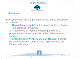 CENES COMERCIAL



  Resultados

El proyecto está en sus primeras fases. En su desarrollo
se pretende:
    1. Capacitación digital de los comerciantes: a través
        de acciones formativas.
    2. Creación de su identidad digital que facilite su
    presencia en la red, a través de las distintas redes
    sociales.
    3. Creación de un VIVERO DE EMPRESAS: a través
    de la colaboración con el Excmo. Ayuntamiento de
    Cenes de la Vega.
 