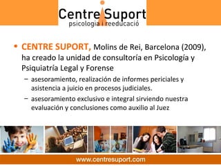 • CENTRE SUPORT, Molins de Rei, Barcelona (2009),
  ha creado la unidad de consultoría en Psicología y
  Psiquiatría Legal y Forense
  – asesoramiento, realización de informes periciales y
    asistencia a juicio en procesos judiciales.
  – asesoramiento exclusivo e integral sirviendo nuestra
    evaluación y conclusiones como auxilio al Juez
 