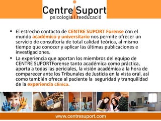 • El estrecho contacto de CENTRE SUPORT Forense con el
  mundo académico y universitario nos permite ofrecer un
  servicio de consultoría de total calidad teórica, al mismo
  tiempo que conocer y aplicar las últimas publicaciones e
  investigaciones.
• La experiencia que aportan los miembros del equipo de
  CENTRE SUPORTForense tanto académica como práctica,
  aporta a todas las periciales, la visión académica a la hora de
  comparecer ante los Tribunales de Justicia en la vista oral, así
  como también ofrece al paciente la seguridad y tranquilidad
  de la experiencia clínica.
 