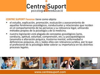 CENTRE SUPORT Forense tiene como objeto
• el estudio, explicación, promoción, evaluación y asesoramiento de 
   aquellos fenómenos psicológicos, conductuales y relacionales que inciden 
   en el comportamiento de las personas y su relevancia legal, utilizando 
   métodos propios de la psicología y de la medicina.
• nuestra legislación está plagada de conceptos psicológicos (acto, 
   conducta, aptitud, voluntad, comprensión, etc.) y psicopatológicos 
   (anomalía o alteración psíquica, trastorno mental, enfermedad o 
   deficiencias psíquicas, etc.), todos ellos con relevancia jurídica, por lo que 
   el profesional de la psicología debe valorar su importancia en los distintos 
   procesos legales.
 