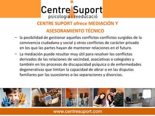 CENTRE SUPORT ofrece MEDIACIÓN Y
                ASESORAMIENTO TÉCNICO
– la posibilidad de gestionar aquellos conflictos conflictos surgidos de la 
  convivencia ciudadana y social y otros conflictos de carácter privado 
  en los que las partes hayan de mantener relaciones en el futuro. 
– La mediación puede resultar muy útil para resolver los conflictos 
  derivados de las relaciones de vecindad, asociativas o colegiales y 
  también en los procesos de discapacidad psíquica o de enfermedades 
  degenerativas que limitan la capacidad de obrar o en las disputas 
  familiares por las sucesiones o las separaciones y divorcios.
 