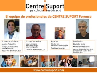 El equipo de profesionales de CENTRE SUPORT Forense




Dr. Francisco Collazos      Dr. Joan San Molina         Anna San               Joan Sendra
Médico Psiquiatra           Neurocirujano,              Master en              Educador Social
                            Neuropsicólogo,             Neuropsicopedagogia 
Master en Psiquiatría       Neuropsiquiatra                                    Master en Mediación
Legal y Forense                                         Psicóloga Forense
                            Facultad de Medicina, Gi.                          Centro de Mediación de la 
Hosp. Vall d’Hebron, Bcn.                                                      Generalitat. Ciutat de la 
                                                                               Justicia, Bcn.
 
