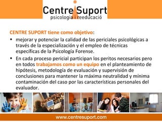 CENTRE SUPORT tiene como objetivo:
• mejorar y potenciar la calidad de las periciales psicológicas a
  través de la especialización y el empleo de técnicas
  específicas de la Psicología Forense.
• En cada proceso pericial participan los peritos necesarios pero
  en todos trabajamos como un equipo en el planteamiento de
  hipótesis, metodología de evaluación y supervisión de
  conclusiones para mantener la máxima neutralidad y mínima
  contaminación del caso por las características personales del
  evaluador.
 