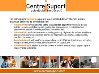 Las principales funciones que en la actualidad desarrollamos en los
distintos ámbitos de actuación son:
 – Ámbito Penal: evaluaciones sobre la capacidad cognitiva y volitiva de un
   sujeto (responsabilidad penal), autopsias psicológicas, credibilidad del
   testimonio, elaboración de perfiles criminales, etc.
 – Ámbito Civil: evaluaciones en casos de guarda y régimen de visitas, diseños y
   asesoramiento técnico de los planes de regímenes de visitas, adopciones,
   cambios de sexo, etc..
 – Ámbito Laboral: valoración de capacidades psicológicas, trastornos, secuelas,
   incapacidades, minusvalías, simulación en un sujeto, etc..
 – Ámbito Procesal: elaboración de contra informes como ayuda experta para
   los servicios judiciales.
 