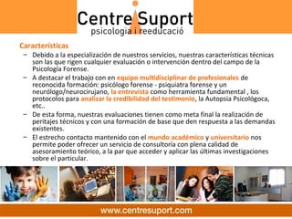 Características
 – Debido a la especialización de nuestros servicios, nuestras características técnicas
   son las que rigen cualquier evaluación o intervención dentro del campo de la
   Psicología Forense.
 – A destacar el trabajo con en equipo multidisciplinar de profesionales de
   reconocida formación: psicólogo forense - psiquiatra forense y un
   neurólogo/neurocirujano, la entrevista como herramienta fundamental , los
   protocolos para analizar la credibilidad del testimonio, la Autopsia Psicológoca,
   etc..
 – De esta forma, nuestras evaluaciones tienen como meta final la realización de
   peritajes técnicos y con una formación de base que den respuesta a las demandas
   existentes.
 – El estrecho contacto mantenido con el mundo académico y universitario nos
   permite poder ofrecer un servicio de consultoría con plena calidad de
   asesoramiento teórico, a la par que acceder y aplicar las últimas investigaciones
   sobre el particular.
 