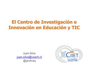 El Centro de Investigación e 
Innovación en Educación y TIC 
Juan Silva 
juan.silva@usach.cl 
@jesilvaq 
 