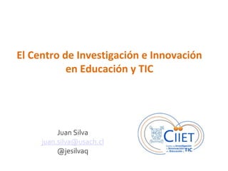 El Centro de Investigación e Innovación
en Educación y TIC

Juan Silva
juan.silva@usach.cl
@jesilvaq

 