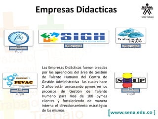 ClicClic
AquíAquí
Clic AquíClic Aquí
ClicClic
AquíAquí
ClicClic
AquíAquí
Clic AquíClic Aquí
Empresas Didacticas
Las Empresas Didácticas fueron creadas
por los aprendices del área de Gestión
de Talento Humano del Centro de
Gestión Administrativa las cuales hace
2 años están asesorando pymes en los
procesos de Gestión de Talento
Humano para mas de 100 pymes
clientes y fortaleciendo de manera
interna el direccionamiento estratégico
de las mismas.
 