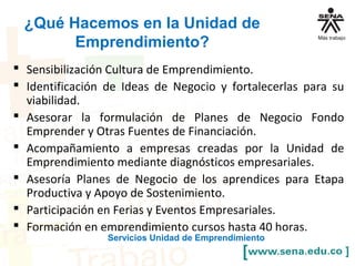 ¿Qué Hacemos en la Unidad de
Emprendimiento?
 Sensibilización Cultura de Emprendimiento.
 Identificación de Ideas de Negocio y fortalecerlas para su
viabilidad.
 Asesorar la formulación de Planes de Negocio Fondo
Emprender y Otras Fuentes de Financiación.
 Acompañamiento a empresas creadas por la Unidad de
Emprendimiento mediante diagnósticos empresariales.
 Asesoría Planes de Negocio de los aprendices para Etapa
Productiva y Apoyo de Sostenimiento.
 Participación en Ferias y Eventos Empresariales.
 Formación en emprendimiento cursos hasta 40 horas.
Servicios Unidad de Emprendimiento
 
