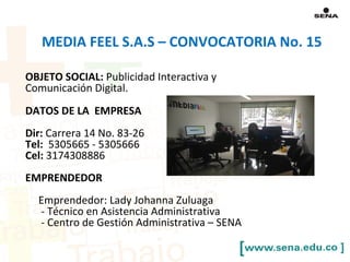 OBJETO SOCIAL: Publicidad Interactiva y
Comunicación Digital.
DATOS DE LA EMPRESA
Dir: Carrera 14 No. 83-26
Tel: 5305665 - 5305666
Cel: 3174308886
EMPRENDEDOR
Emprendedor: Lady Johanna Zuluaga
- Técnico en Asistencia Administrativa
- Centro de Gestión Administrativa – SENA
MEDIA FEEL S.A.S – CONVOCATORIA No. 15
 