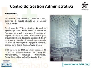 Centro de Gestión Administrativa
Antecedentes:
Inicialmente fue conocido como el Centro
Comercial de Bogotá ubicado en la Avenida
Caracas 18 -88.
En el año de 1958 el Servicio Nacional de
Aprendizaje SENA, decide crear 11 centros de
formación en el país y uno para el comercio en
Bogotá, denominado Centro Comercial de Bogotá,
el cual inicialmente desarrollo sus actividades en
la carrera 9ª con calle 16, segundo piso y atendía
las áreas de mecanografía, taquigrafía e idiomas,
dirigido por el Doctor Orlando Rovira Arango.
El 18 de mayo de 1959, se inician clases con 10
cursos de preadiestramiento en Taquigrafía,
Mercadotecnia, Lenguaje, Matemáticas,
Contabilidad e Idiomas (Inglés, Alemán, Ruso).
 