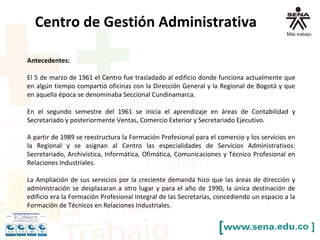 Centro de Gestión Administrativa
Antecedentes:
El 5 de marzo de 1961 el Centro fue trasladado al edificio donde funciona actualmente que
en algún tiempo compartió oficinas con la Dirección General y la Regional de Bogotá y que
en aquella época se denominaba Seccional Cundinamarca.
En el segundo semestre del 1961 se inicia el aprendizaje en áreas de Contabilidad y
Secretariado y posteriormente Ventas, Comercio Exterior y Secretariado Ejecutivo.
A partir de 1989 se reestructura la Formación Profesional para el comercio y los servicios en
la Regional y se asignan al Centro las especialidades de Servicios Administrativos:
Secretariado, Archivística, Informática, Ofimática, Comunicaciones y Técnico Profesional en
Relaciones Industriales.
La Ampliación de sus servicios por la creciente demanda hizo que las áreas de dirección y
administración se desplazaran a otro lugar y para el año de 1990, la única destinación de
edificio era la Formación Profesional Integral de las Secretarias, concediendo un espacio a la
Formación de Técnicos en Relaciones Industriales.
 